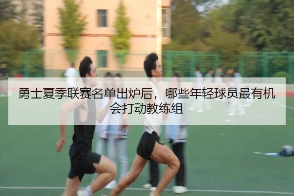 勇士夏季联赛名单出炉后，哪些年轻球员最有机会打动教练组